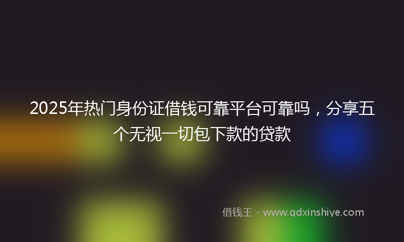2025年热门身份证借钱可靠平台可靠吗，分享五个无视一切包下款的贷款