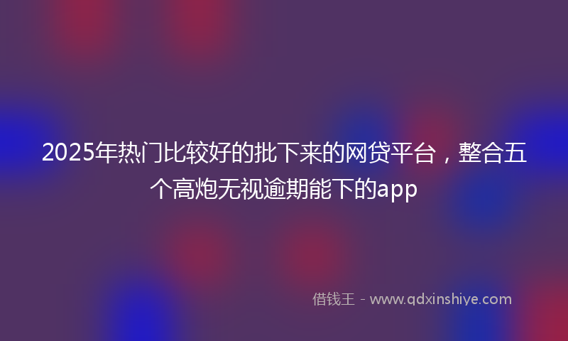 2025年热门比较好的批下来的网贷平台，整合五个高炮无视逾期能下的app