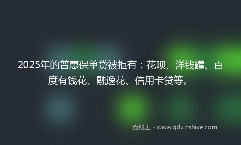 2025年的普惠保单贷被拒有：花呗、洋钱罐、百度有钱花、融逸花、信用卡贷等。