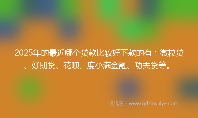 2025年的最近哪个贷款比较好下款的有：微粒贷、好期贷、花呗、度小满金融、功夫贷等。