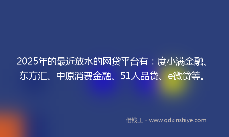 2025年的最近放水的网贷平台有：度小满金融、东方汇、中原消费金融、51人品贷、e微贷等。