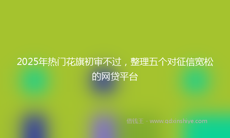 2025年热门花旗初审不过，整理五个对征信宽松的网贷平台