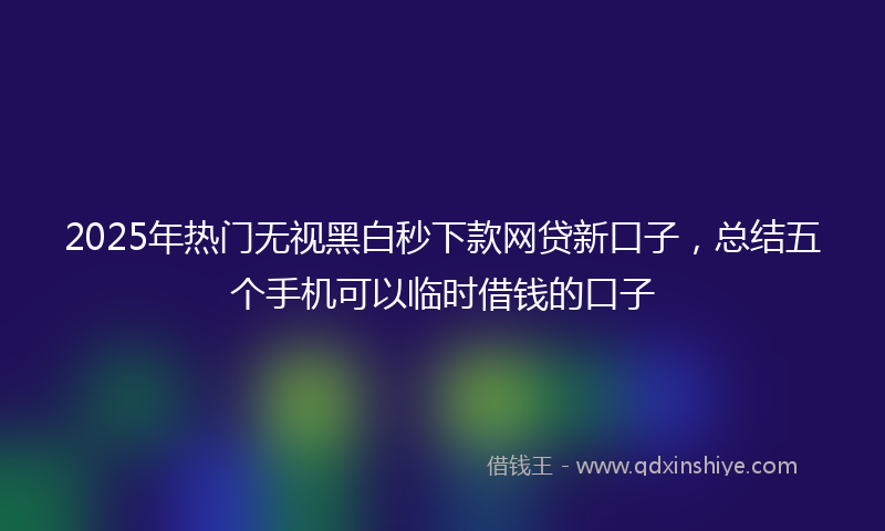 2025年热门无视黑白秒下款网贷新口子，总结五个手机可以临时借钱的口子