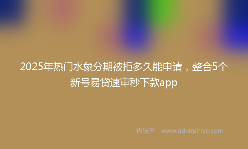 2025年热门水象分期被拒多久能申请，整合5个新号易贷速审秒下款app