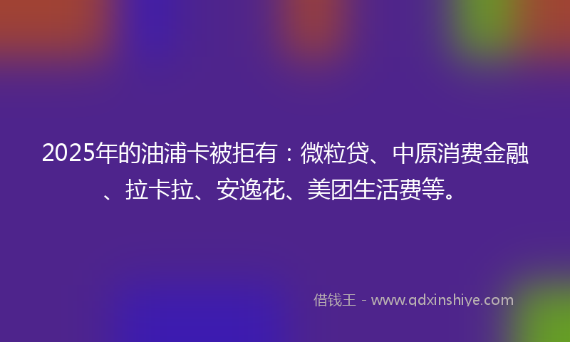 2025年的油浦卡被拒有：微粒贷、中原消费金融、拉卡拉、安逸花、美团生活费等。