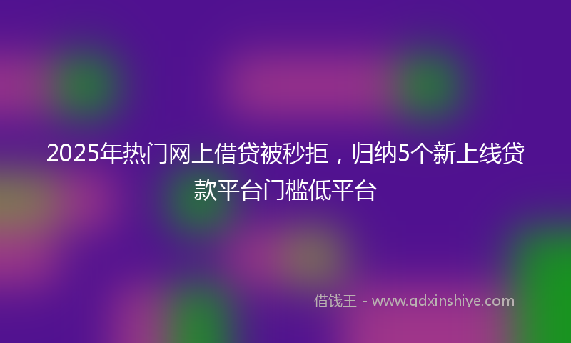 2025年热门网上借贷被秒拒，归纳5个新上线贷款平台门槛低平台