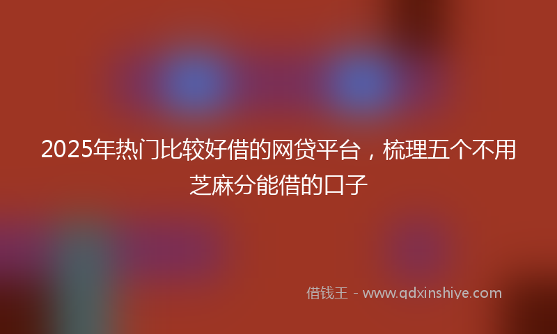 2025年热门比较好借的网贷平台，梳理五个不用芝麻分能借的口子