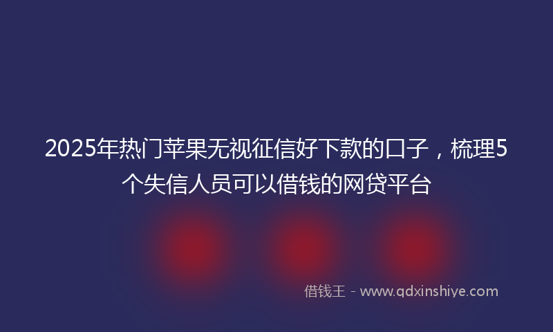 2025年热门苹果无视征信好下款的口子，梳理5个失信人员可以借钱的网贷平台
