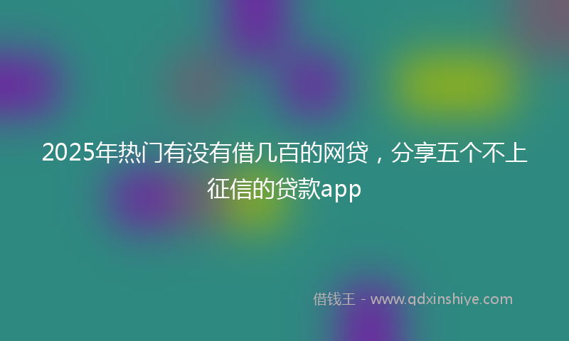 2025年热门有没有借几百的网贷，分享五个不上征信的贷款app