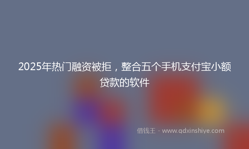 2025年热门融资被拒，整合五个手机支付宝小额贷款的软件