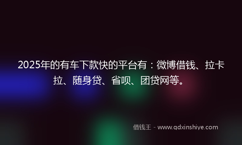 2025年的有车下款快的平台有：微博借钱、拉卡拉、随身贷、省呗、团贷网等。