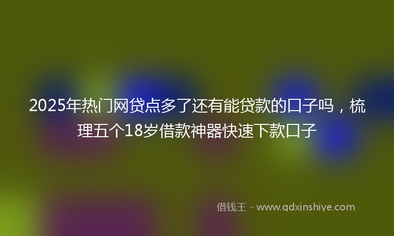 2025年热门网贷点多了还有能贷款的口子吗，梳理五个18岁借款神器快速下款口子