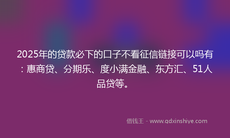 2025年的贷款必下的口子不看征信链接可以吗有：惠商贷、分期乐、度小满金融、东方汇、51人品贷等。