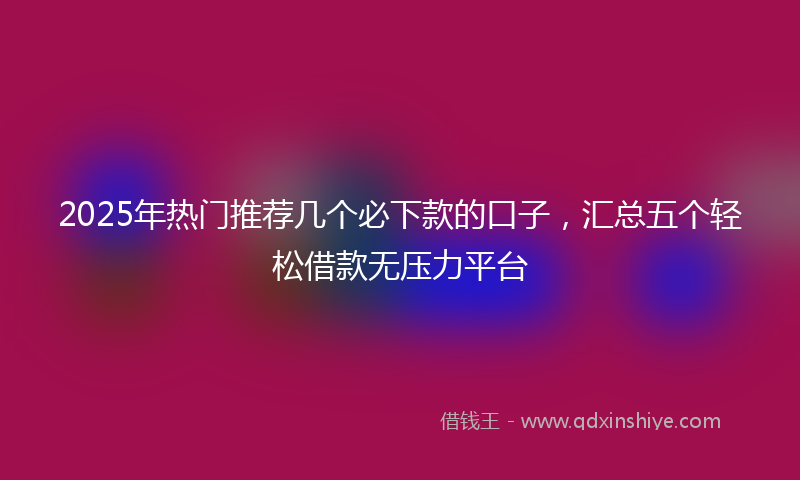 2025年热门推荐几个必下款的口子，汇总五个轻松借款无压力平台