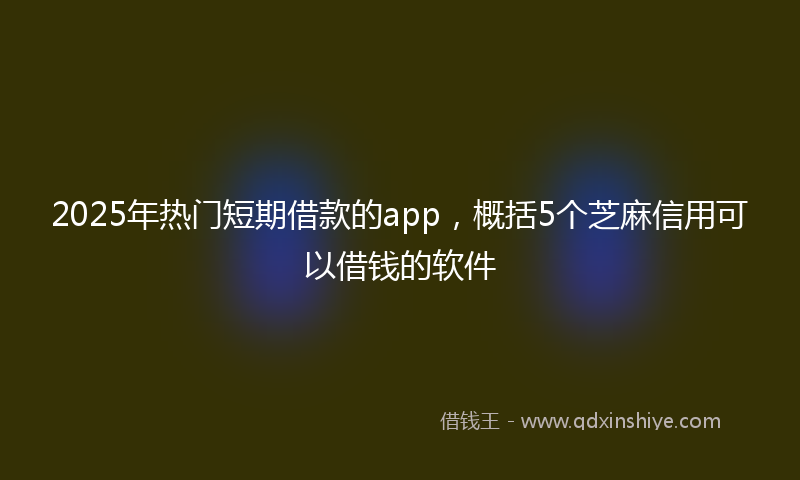 2025年热门短期借款的app，概括5个芝麻信用可以借钱的软件