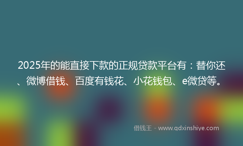 2025年的能直接下款的正规贷款平台有：替你还、微博借钱、百度有钱花、小花钱包、e微贷等。