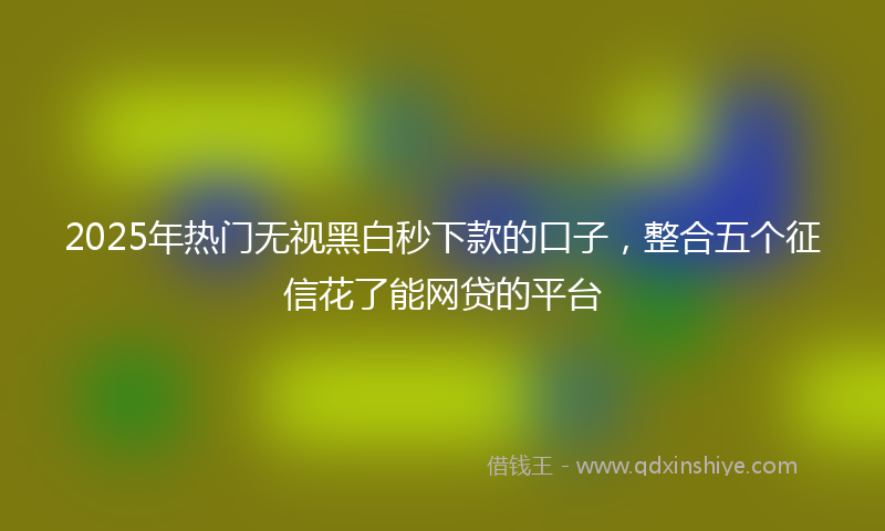 2025年热门无视黑白秒下款的口子，整合五个征信花了能网贷的平台