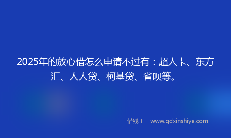 2025年的放心借怎么申请不过有：超人卡、东方汇、人人贷、柯基贷、省呗等。