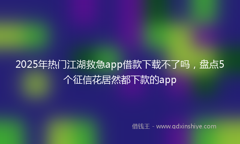 2025年热门江湖救急app借款下载不了吗，盘点5个征信花居然都下款的app