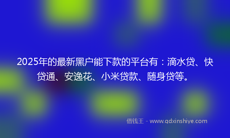 2025年的最新黑户能下款的平台有：滴水贷、快贷通、安逸花、小米贷款、随身贷等。