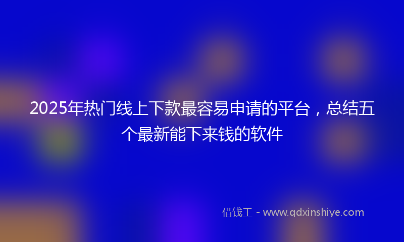 2025年热门线上下款最容易申请的平台，总结五个最新能下来钱的软件
