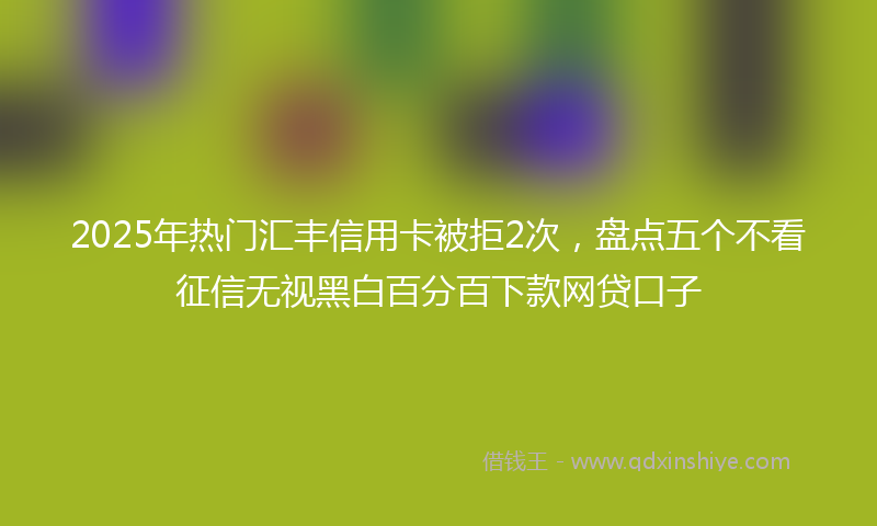 2025年热门汇丰信用卡被拒2次，盘点五个不看征信无视黑白百分百下款网贷口子