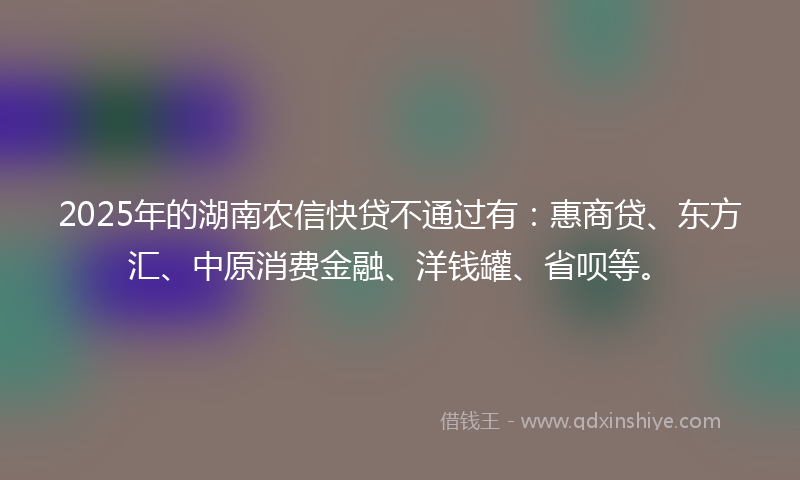 2025年的湖南农信快贷不通过有：惠商贷、东方汇、中原消费金融、洋钱罐、省呗等。