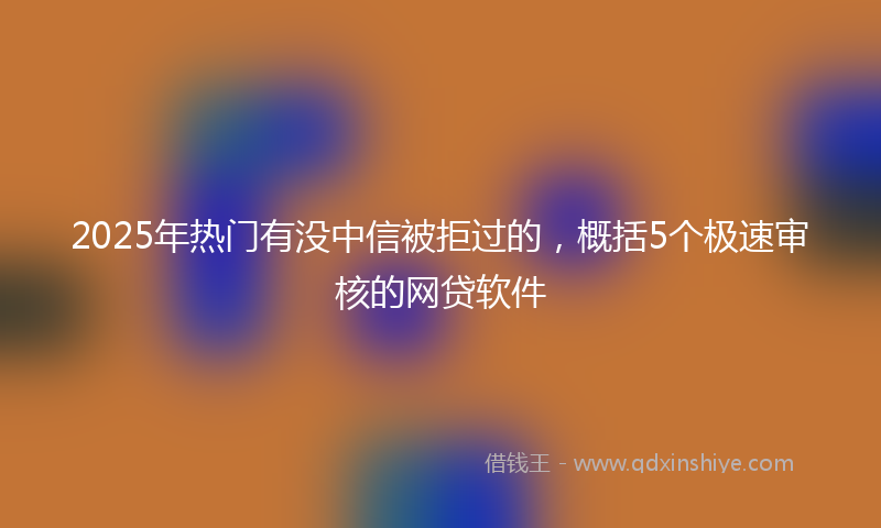 2025年热门有没中信被拒过的，概括5个极速审核的网贷软件