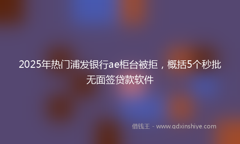 2025年热门浦发银行ae柜台被拒，概括5个秒批无面签贷款软件