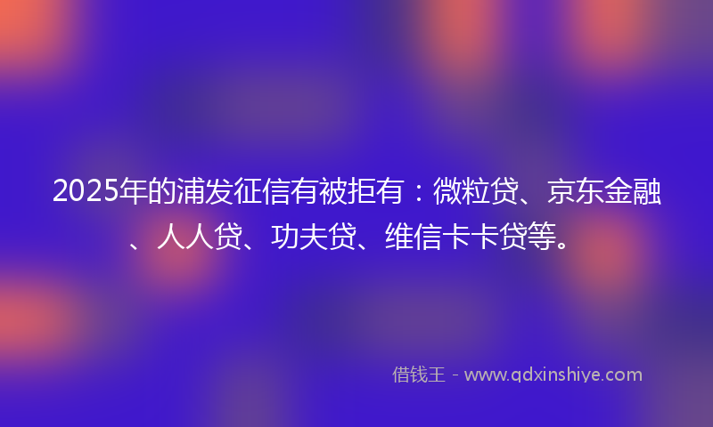 2025年的浦发征信有被拒有：微粒贷、京东金融、人人贷、功夫贷、维信卡卡贷等。