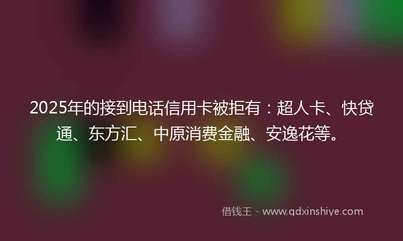 2025年的接到电话信用卡被拒有：超人卡、快贷通、东方汇、中原消费金融、安逸花等。