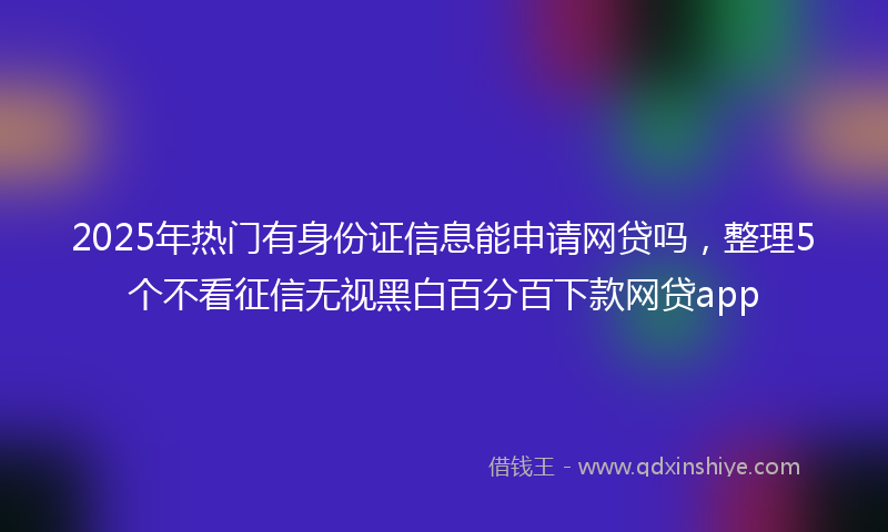 2025年热门有身份证信息能申请网贷吗，整理5个不看征信无视黑白百分百下款网贷app