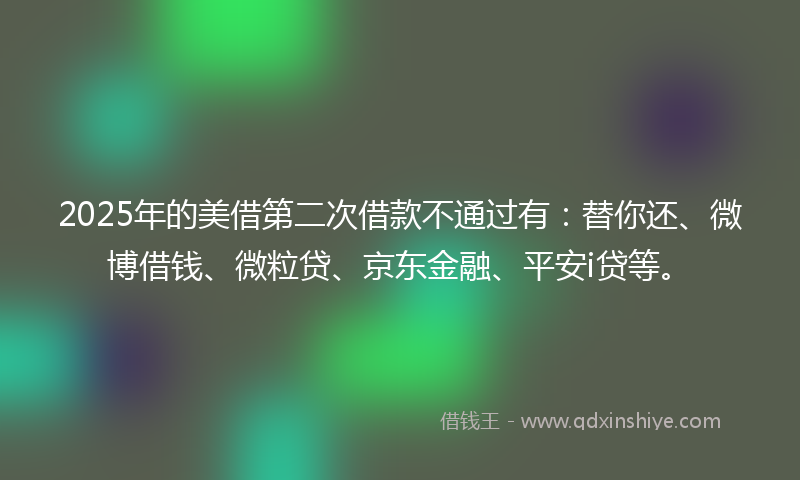 2025年的美借第二次借款不通过有：替你还、微博借钱、微粒贷、京东金融、平安i贷等。