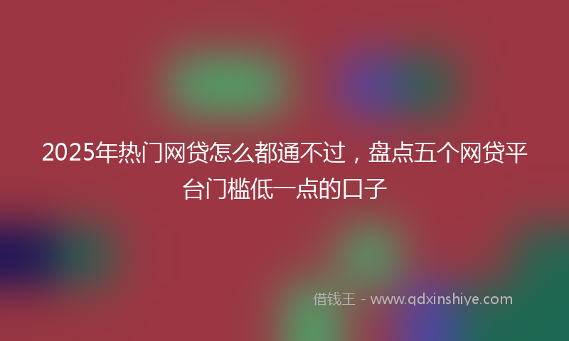 2025年热门网贷怎么都通不过，盘点五个网贷平台门槛低一点的口子