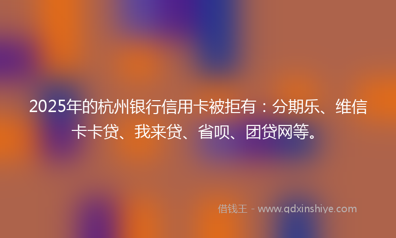 2025年的杭州银行信用卡被拒有：分期乐、维信卡卡贷、我来贷、省呗、团贷网等。