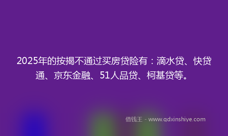 2025年的按揭不通过买房贷险有：滴水贷、快贷通、京东金融、51人品贷、柯基贷等。