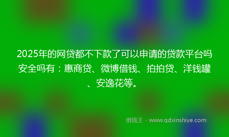 2025年的网贷都不下款了可以申请的贷款平台吗安全吗有：惠商贷、微博借钱、拍拍贷、洋钱罐、安逸花等。
