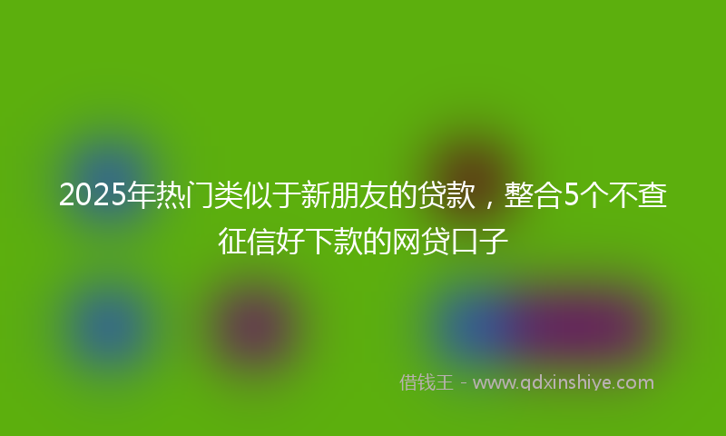 2025年热门类似于新朋友的贷款，整合5个不查征信好下款的网贷口子