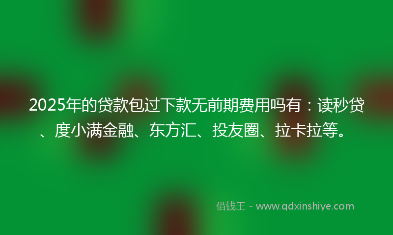 2025年的贷款包过下款无前期费用吗有：读秒贷、度小满金融、东方汇、投友圈、拉卡拉等。