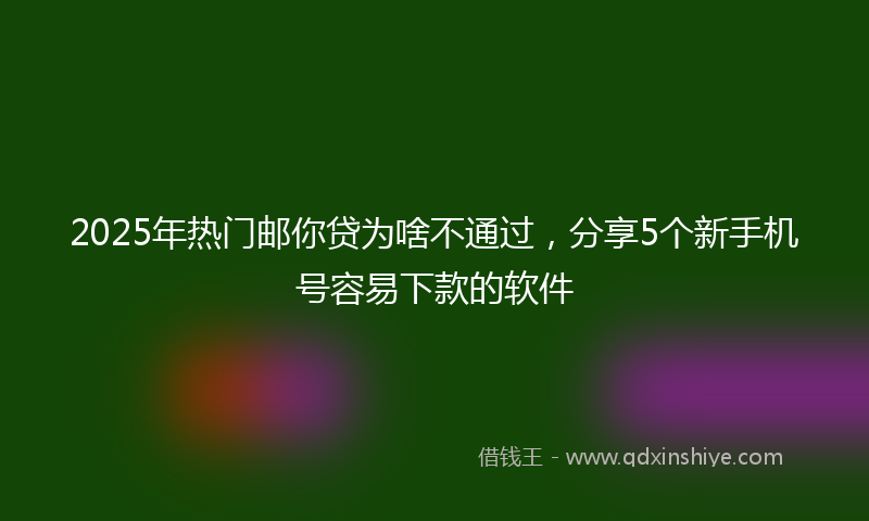 2025年热门邮你贷为啥不通过，分享5个新手机号容易下款的软件