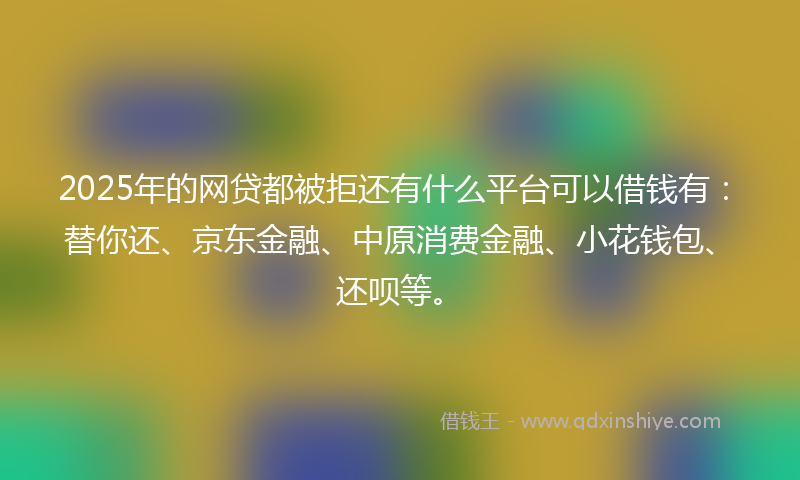 2025年的网贷都被拒还有什么平台可以借钱有：替你还、京东金融、中原消费金融、小花钱包、还呗等。