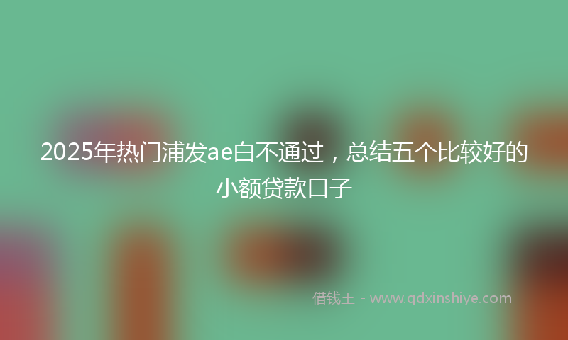 2025年热门浦发ae白不通过，总结五个比较好的小额贷款口子