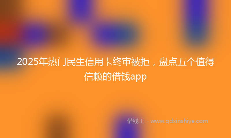 2025年热门民生信用卡终审被拒，盘点五个值得信赖的借钱app