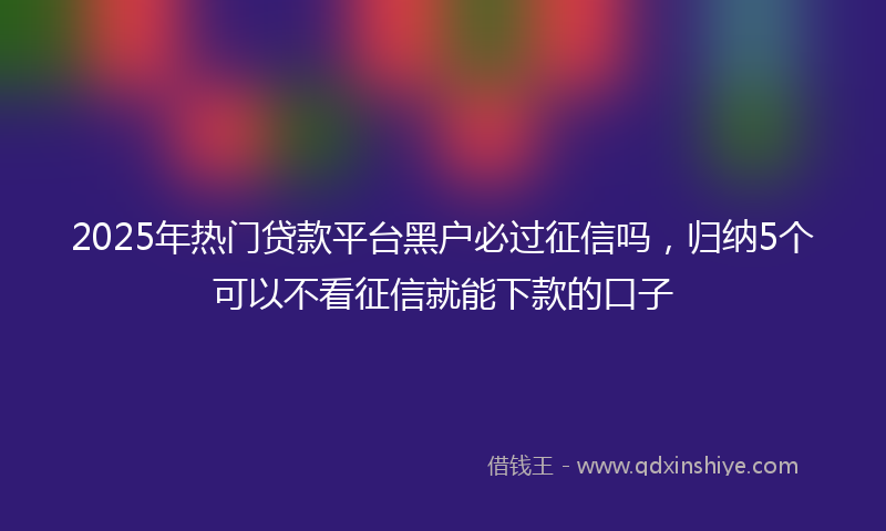 2025年热门贷款平台黑户必过征信吗，归纳5个可以不看征信就能下款的口子