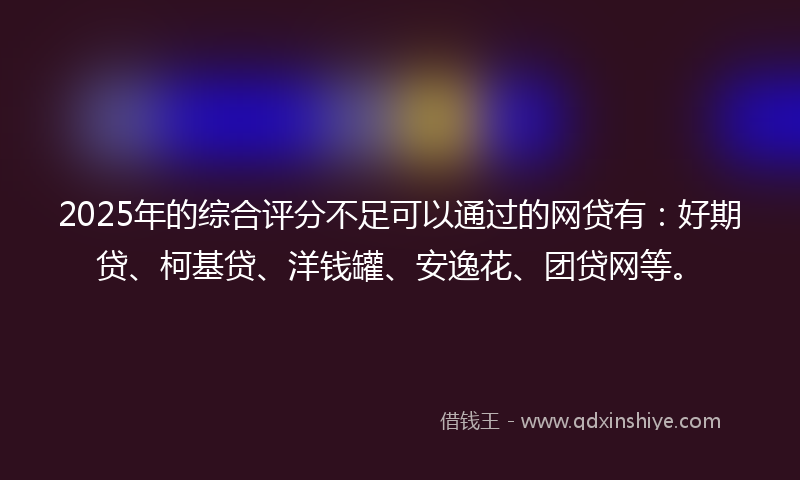 2025年的综合评分不足可以通过的网贷有：好期贷、柯基贷、洋钱罐、安逸花、团贷网等。