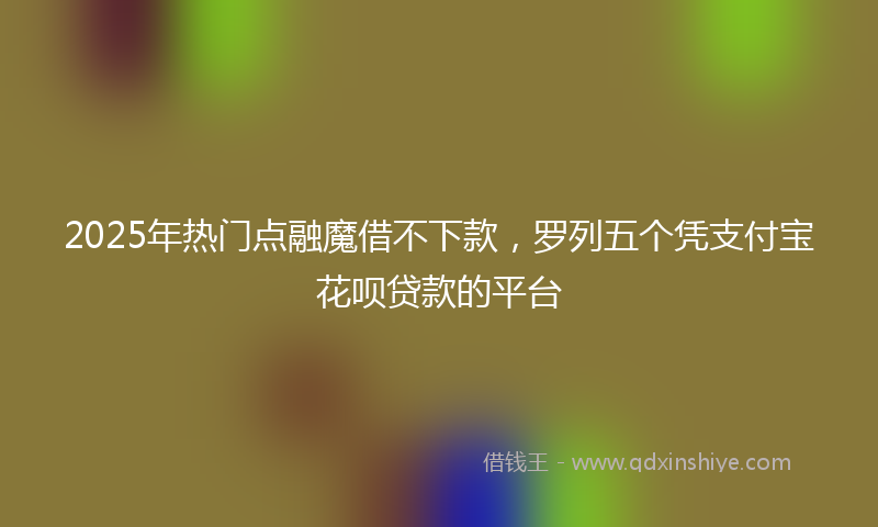 2025年热门点融魔借不下款，罗列五个凭支付宝花呗贷款的平台
