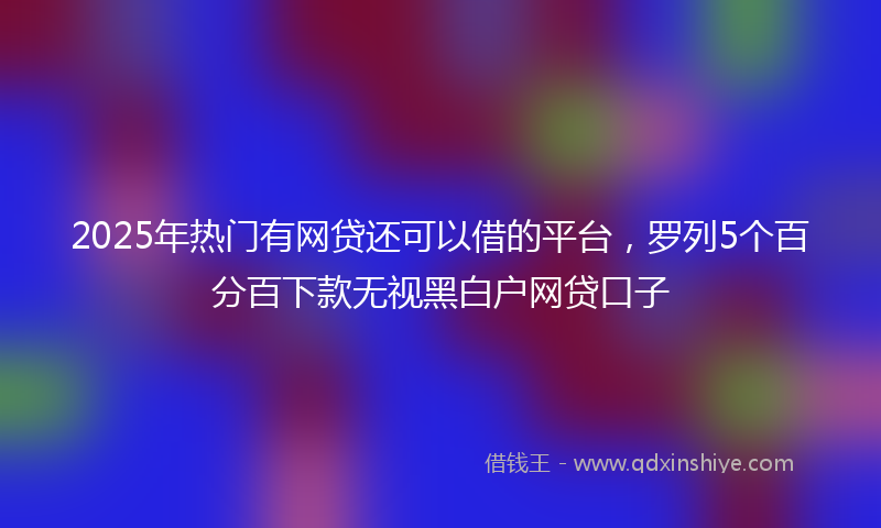 2025年热门有网贷还可以借的平台，罗列5个百分百下款无视黑白户网贷口子
