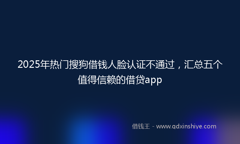 2025年热门搜狗借钱人脸认证不通过，汇总五个值得信赖的借贷app