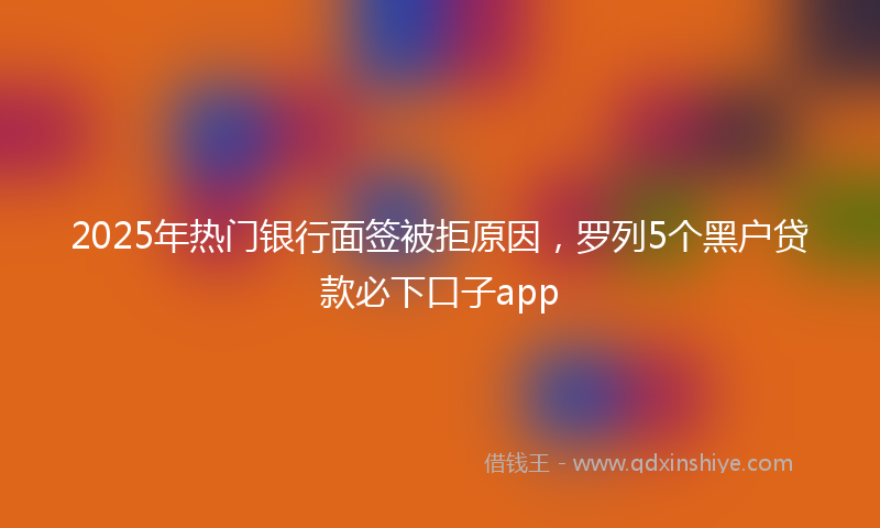 2025年热门银行面签被拒原因，罗列5个黑户贷款必下口子app