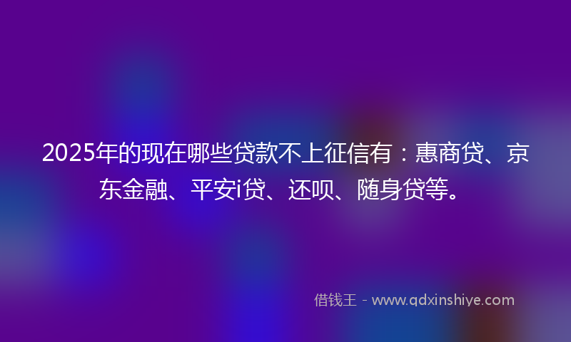 2025年的现在哪些贷款不上征信有：惠商贷、京东金融、平安i贷、还呗、随身贷等。